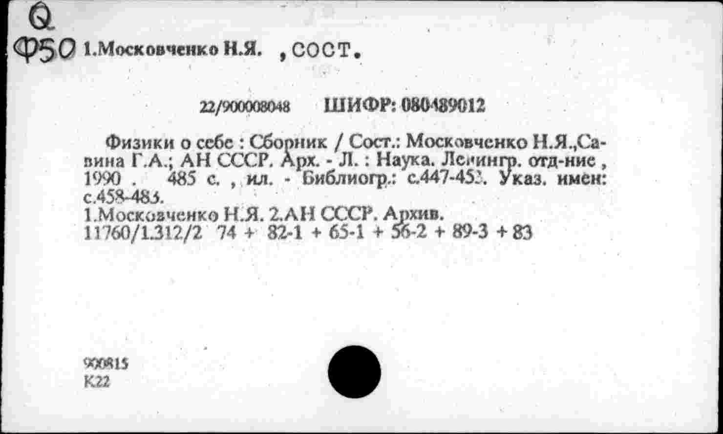 ﻿Ф5С 1Московченко Н.Я. ,СОСТ.
22/900008048	ШИФР: 08048% 12
Физики о себе : Сборник / Сост.: Московченко Н.Я.,Савина Г.А.; АН СССР. Арх. - Л.: Наука. Лспингр. отд-ние, 1990 .	485 с. , ил. - Библиогр.: с.447-453. Указ, имен:
с.458-483.
1.Москоаченко Н.Я. 2. АН СССР. Архив.
11760/1.312/2 74 + 82-1 + 65-1 + 56-2 + 89-3+83
<*ХЛ15
К.22